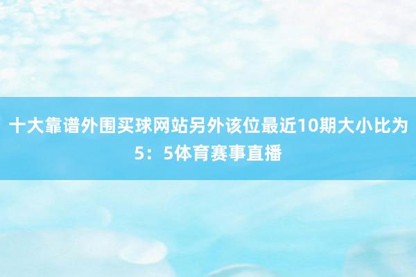 十大靠谱外围买球网站另外该位最近10期大小比为5：5体育赛事直播
