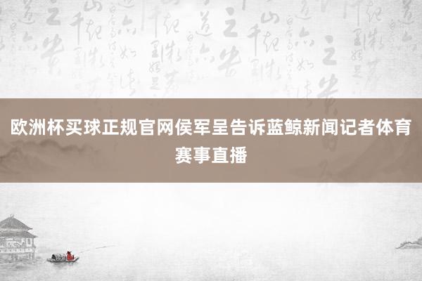 欧洲杯买球正规官网侯军呈告诉蓝鲸新闻记者体育赛事直播