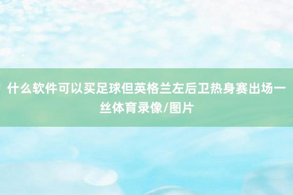 什么软件可以买足球但英格兰左后卫热身赛出场一丝体育录像/图片