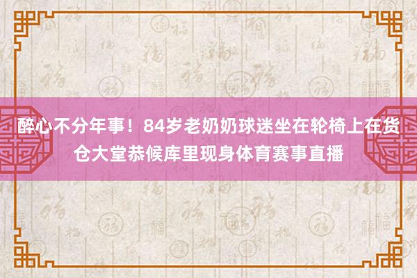 醉心不分年事！84岁老奶奶球迷坐在轮椅上在货仓大堂恭候库里现身体育赛事直播